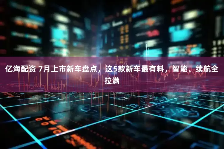 亿海配资 7月上市新车盘点，这5款新车最有料，智能、续航全拉满