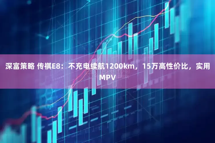 深富策略 传祺E8：不充电续航1200km，15万高性价比，实用MPV