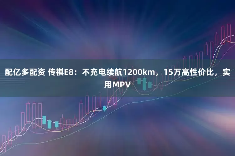 配亿多配资 传祺E8：不充电续航1200km，15万高性价比，实用MPV