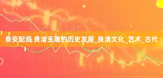 泰安配资 良渚玉雕的历史发展_良渚文化_艺术_古代