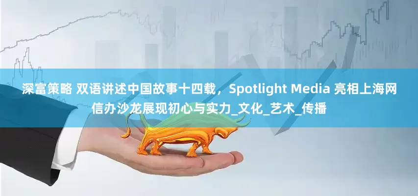 深富策略 双语讲述中国故事十四载，Spotlight Media 亮相上海网信办沙龙展现初心与实力_文化_艺术_传播
