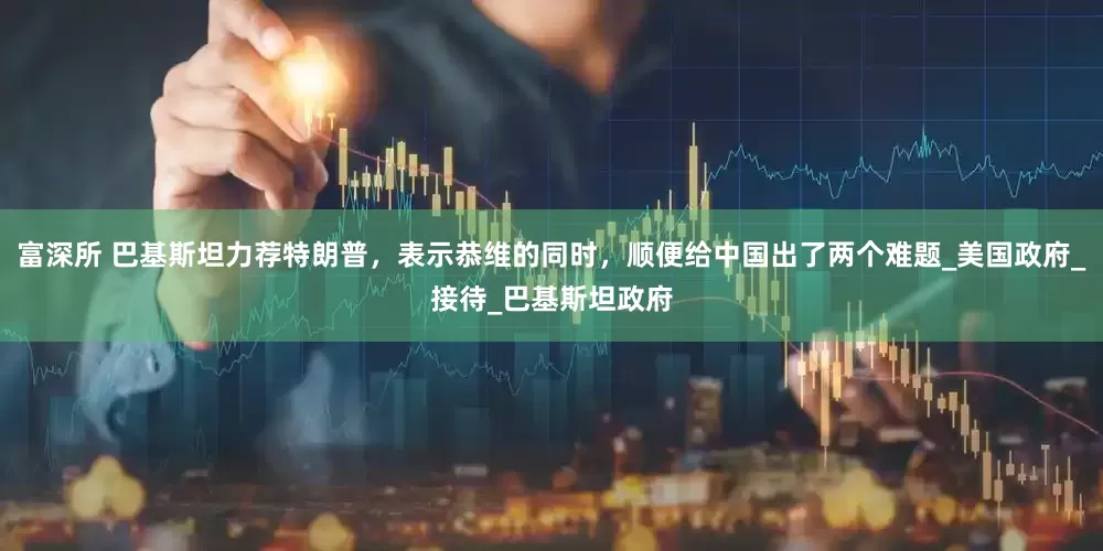 富深所 巴基斯坦力荐特朗普，表示恭维的同时，顺便给中国出了两个难题_美国政府_接待_巴基斯坦政府