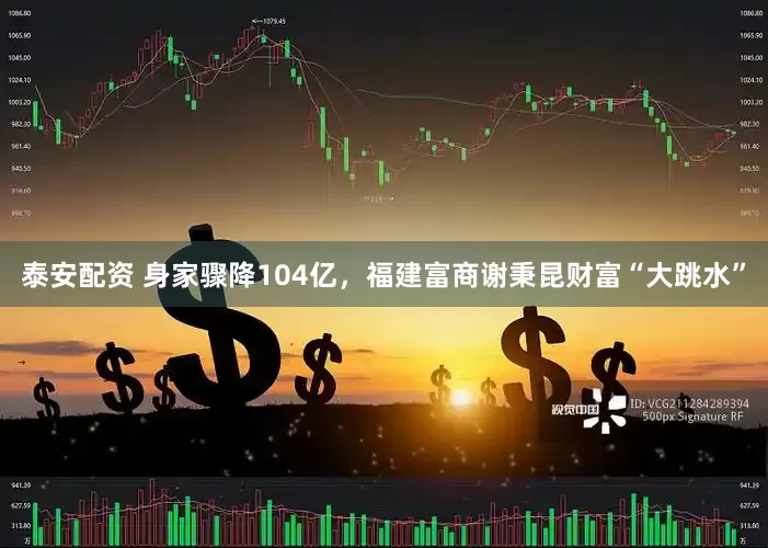 泰安配资 身家骤降104亿，福建富商谢秉昆财富“大跳水”