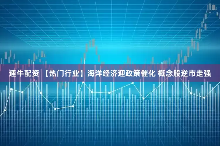 速牛配资 【热门行业】海洋经济迎政策催化 概念股逆市走强