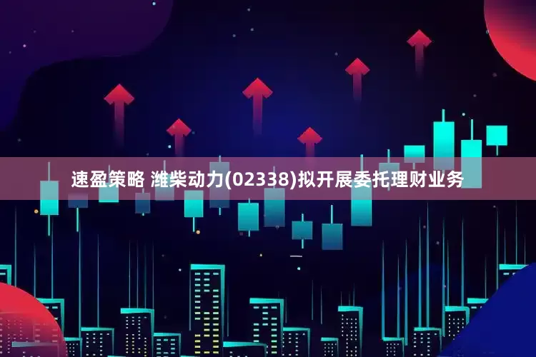 速盈策略 潍柴动力(02338)拟开展委托理财业务