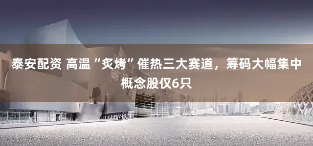 泰安配资 高温“炙烤”催热三大赛道，筹码大幅集中概念股仅6只