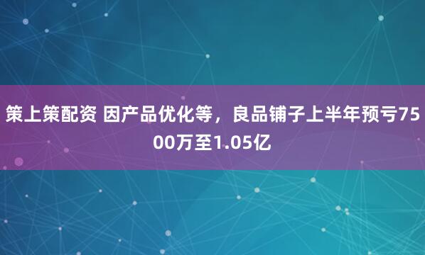 策上策配资 因产品优化等，良品铺子上半年预亏7500万至1.05亿
