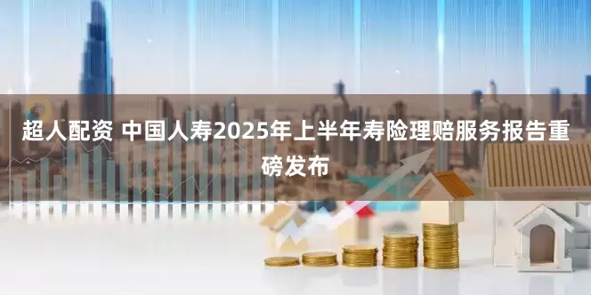 超人配资 中国人寿2025年上半年寿险理赔服务报告重磅发布