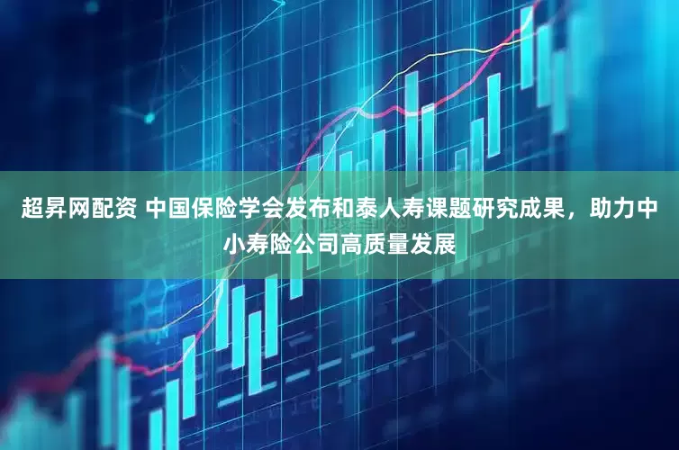 超昇网配资 中国保险学会发布和泰人寿课题研究成果，助力中小寿险公司高质量发展