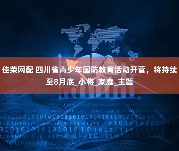 佳荣网配 四川省青少年国防教育活动开营，将持续至8月底_小将_家庭_主题