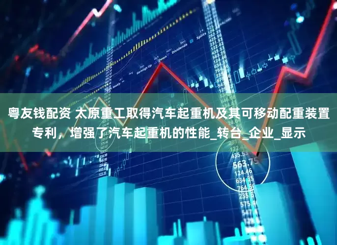 粤友钱配资 太原重工取得汽车起重机及其可移动配重装置专利，增强了汽车起重机的性能_转台_企业_显示