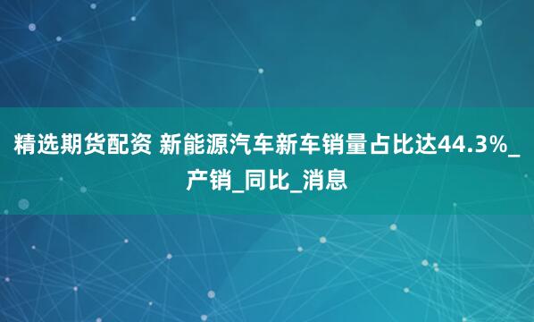 精选期货配资 新能源汽车新车销量占比达44.3%_产销_同比_消息