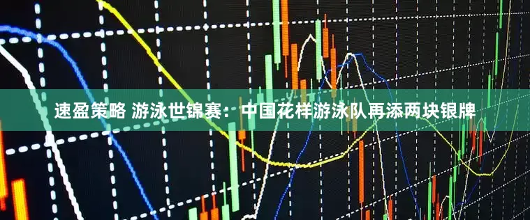 速盈策略 游泳世锦赛：中国花样游泳队再添两块银牌