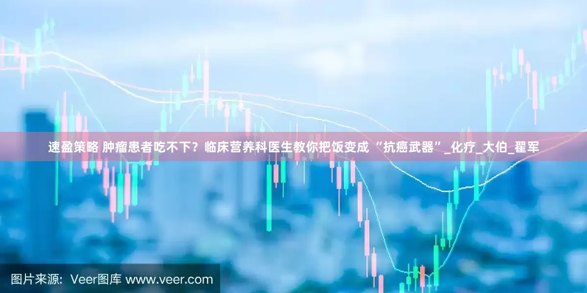 速盈策略 肿瘤患者吃不下？临床营养科医生教你把饭变成 “抗癌武器”_化疗_大伯_翟军