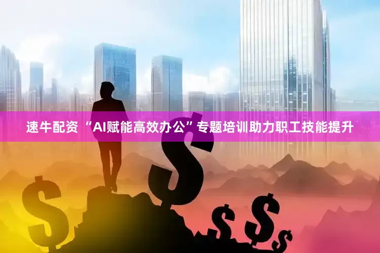 速牛配资 “AI赋能高效办公”专题培训助力职工技能提升