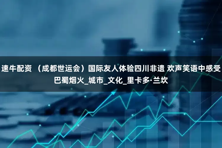 速牛配资 （成都世运会）国际友人体验四川非遗 欢声笑语中感受巴蜀烟火_城市_文化_里卡多·兰坎