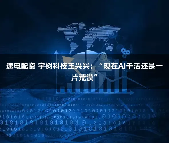 速电配资 宇树科技王兴兴：“现在AI干活还是一片荒漠”