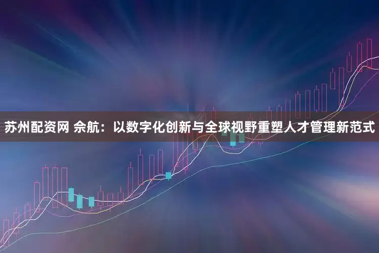 苏州配资网 佘航：以数字化创新与全球视野重塑人才管理新范式