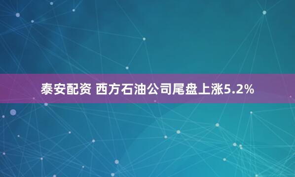 泰安配资 西方石油公司尾盘上涨5.2%