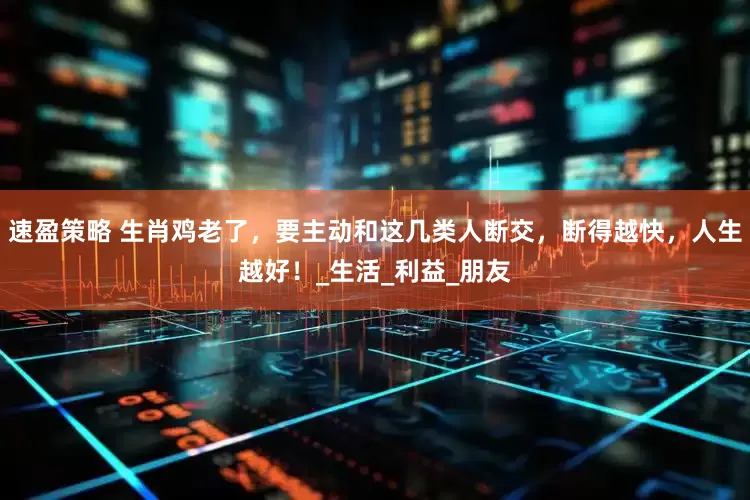 速盈策略 生肖鸡老了，要主动和这几类人断交，断得越快，人生越好！_生活_利益_朋友