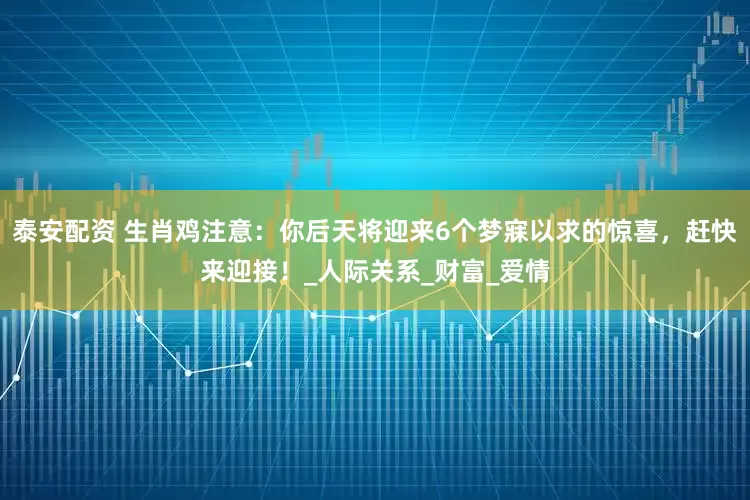 泰安配资 生肖鸡注意：你后天将迎来6个梦寐以求的惊喜，赶快来迎接！_人际关系_财富_爱情