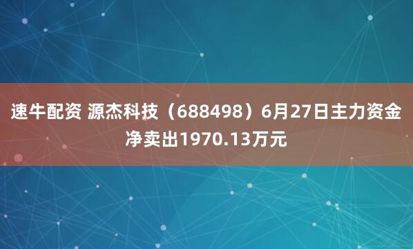 速牛配资 源杰科技（688498）6月27日主力资金净卖出1970.13万元