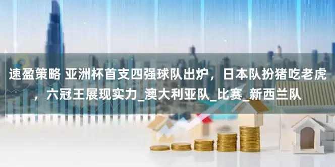 速盈策略 亚洲杯首支四强球队出炉，日本队扮猪吃老虎，六冠王展现实力_澳大利亚队_比赛_新西兰队