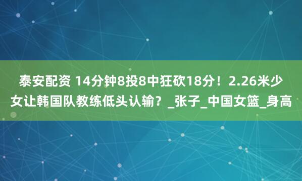 泰安配资 14分钟8投8中狂砍18分！2.26米少女让韩国队教练低头认输？_张子_中国女篮_身高
