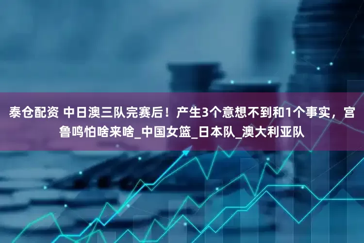 泰仓配资 中日澳三队完赛后！产生3个意想不到和1个事实，宫鲁鸣怕啥来啥_中国女篮_日本队_澳大利亚队