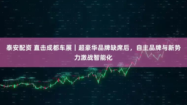 泰安配资 直击成都车展｜超豪华品牌缺席后，自主品牌与新势力激战智能化