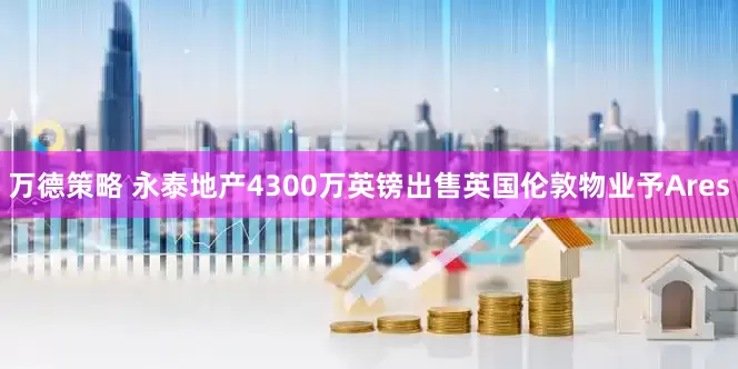 万德策略 永泰地产4300万英镑出售英国伦敦物业予Ares