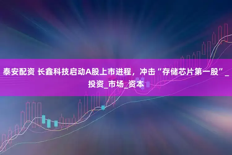 泰安配资 长鑫科技启动A股上市进程，冲击“存储芯片第一股”_投资_市场_资本