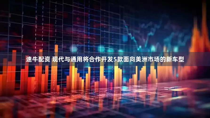 速牛配资 现代与通用将合作开发5款面向美洲市场的新车型