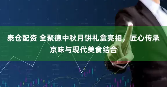 泰仓配资 全聚德中秋月饼礼盒亮相，匠心传承京味与现代美食结合