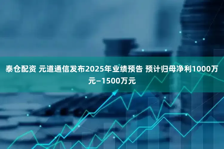 泰仓配资 元道通信发布2025年业绩预告 预计归母净利1000万元—1500万元