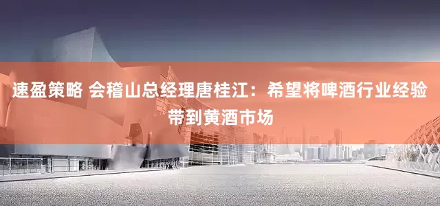 速盈策略 会稽山总经理唐桂江：希望将啤酒行业经验带到黄酒市场