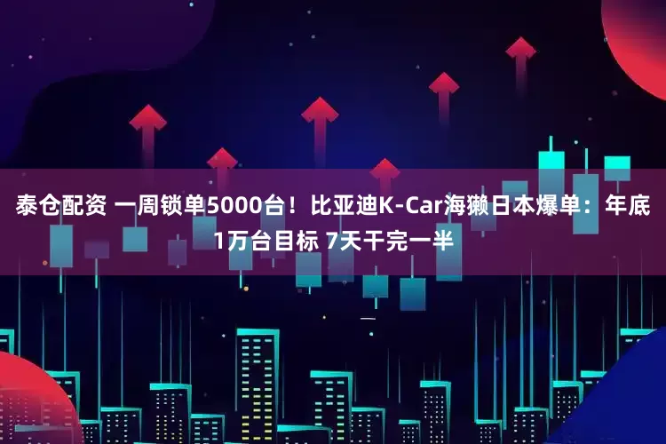 泰仓配资 一周锁单5000台！比亚迪K-Car海獭日本爆单：年底1万台目标 7天干完一半